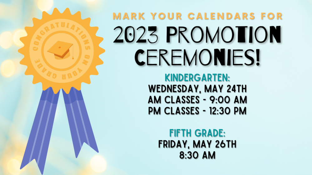 Mark your calendars for 2023 Promotion Ceremonies!  Kindergarten:  Wednesday, May 24th AM Classes - 9:00 AM  PM Classes - 12:30 PM    Fifth Grade:  Friday, May 26th 8:30 AM