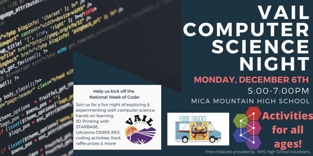 Save the date for Vail School District's annual Vail Computer Science Night! On December 6th from 5:00pm-7:00pm at Mica Mountain High School you and your family can explore a variety of hands-on activities related to the field of computer science.  There are activities for all age groups and experience levels. The food truck Food Groupie will be selling food and free childcare will be provided by NHS High School volunteers. We hope to see you there! 