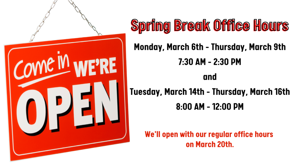 Spring Break Office Hours Monday, March 6th - Thursday, March 9th 7:30 AM - 2:30 PM and Tuesday, March 14th - Thursday, March 16th 8:00 AM - 12:00 PM  We'll open with our regular office hours  on March 20th. 