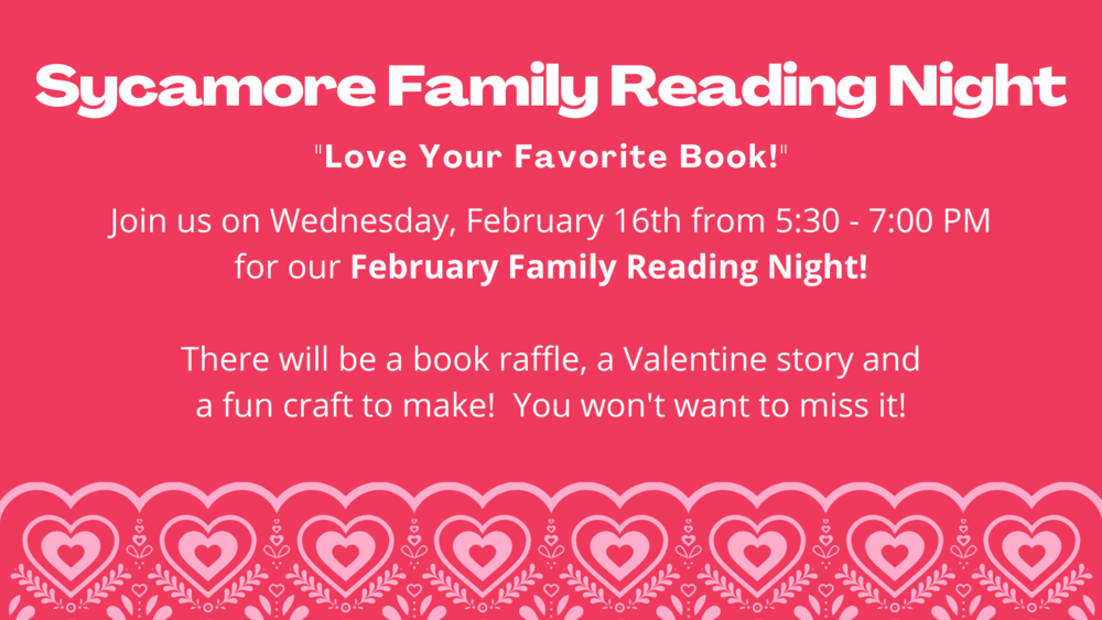 Sycamore Family Reading Night  "Love your favorite book!"  Join us on Wednesday, February 16th from 5:30 - 7:00 PM for our February Family Reading Night!  There will be a book raffle, a Valentine story and a fun craft to make!  You won't want to miss it!
