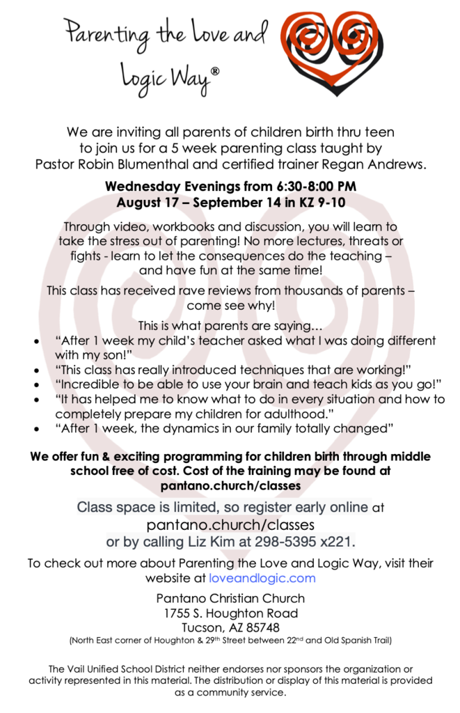 We are inviting all parents of children birth thru teen to join us for a 5 week parenting class taught by Pastor Robin Blumenthal and certified trainer Regan Andrews. Wednesday Evenings from 6:30-8:00 PM August 17 – September 14 in KZ 9-10 Through video, workbooks and discussion, you will learn to take the stress out of parenting! No more lectures, threats or fights - learn to let the consequences do the teaching – and have fun at the same time! This class has received rave reviews from thousands of parents – come see why! This is what parents are saying... • “After 1 week my child’s teacher asked what I was doing different with my son!” • “This class has really introduced techniques that are working!” • “Incredible to be able to use your brain and teach kids as you go!” • “It has helped me to know what to do in every situation and how to completely prepare my children for adulthood.” • “After 1 week, the dynamics in our family totally changed” We offer fun & exciting programming for children birth through middle school free of cost. Cost of the training may be found at pantano.church/classes Class space is limited, so register early online at pantano.church/classes or by calling Liz Kim at 298-5395 x221. To check out more about Parenting the Love and Logic Way, visit their website at loveandlogic.com Pantano Christian Church 1755 S. Houghton Road Tucson, AZ 85748 (North East corner of Houghton & 29th Street between 22nd and Old Spanish Trail) The Vail Unified School District neither endorses nor sponsors the organization or activity represented in this material. The distribution or display of this material is provided as a community service.