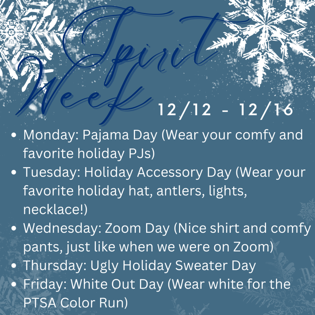 Monday:  Pajama Day (Wear your comfy and favorite holiday PJs)  Tuesday:  Holiday Accessory Day (Wear your favorite holiday hat, antlers, lights necklace!)  Wednesday:  Zoom Day (Nice shirt and comfy pants, just like when we were on Zoom)  Thursday:  Ugly Holiday Sweater Day   Friday:  White Out Day (Wear white for the PTSA Color Run)
