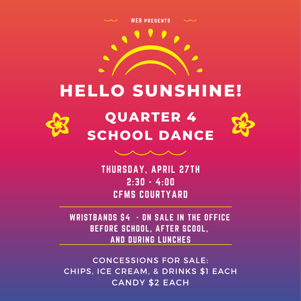 Hello Sunshine!  Quarter 4 School Dance  Thursday, April 27th 2:30 - 4:00 In the CFMS Courtyard  Wristbands $4 - For sale in the office before school, after school, and during lunches.  Concessions for sale! $1 Chips, Ice Cream, and Drinks $2 Candy