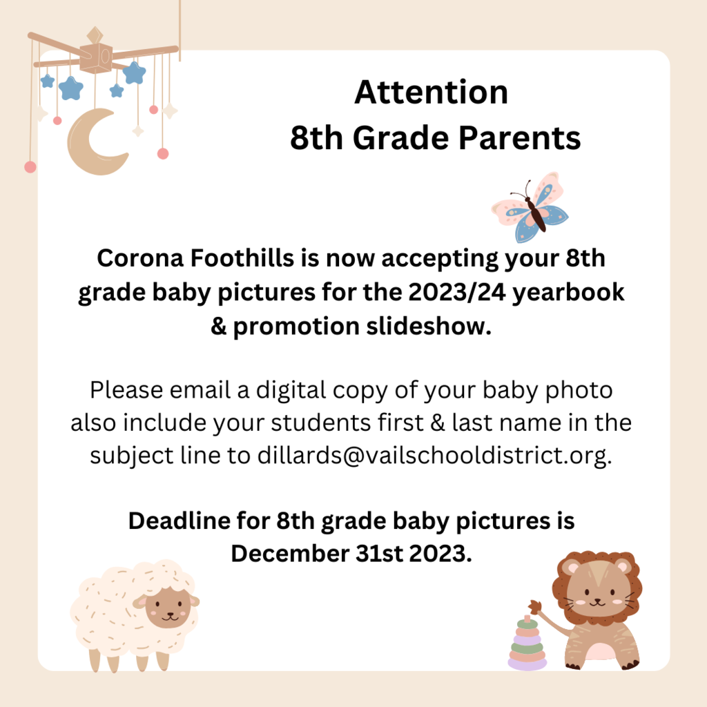 ​Corona Foothills is now accepting your 8th grader's baby picture for the 2023/24 yearbook & promotion slideshow!  Please email a digital copy of your student's baby photo (include your student's first and last name in the subject line) to dillards@vailschooldistrict.org  Deadline for the 8th Grade baby photo is December 31st, 2023