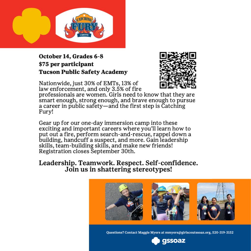 October 14, Grades 6-8 $75 per participant Tucson Public Safety Academy Nationwide, just 30% of EMTs, 13% of law enforcement, and only 3.5% of fire professionals are women. Girls need to know that they are smart enough, strong enough, and brave enough to pursue a career in public safety—and the first step is Catching Fury! Gear up for our one-day immersion camp into these exciting and important careers where you’ll learn how to put out a fire, perform search-and-rescue, rappel down a building, handcuff a suspect, and more. Gain leadership skills, team-building skills, and make new friends! Registration closes September 30th. Leadership. Teamwork. Respect. Self-confidence. Join us in shattering stereotypes!