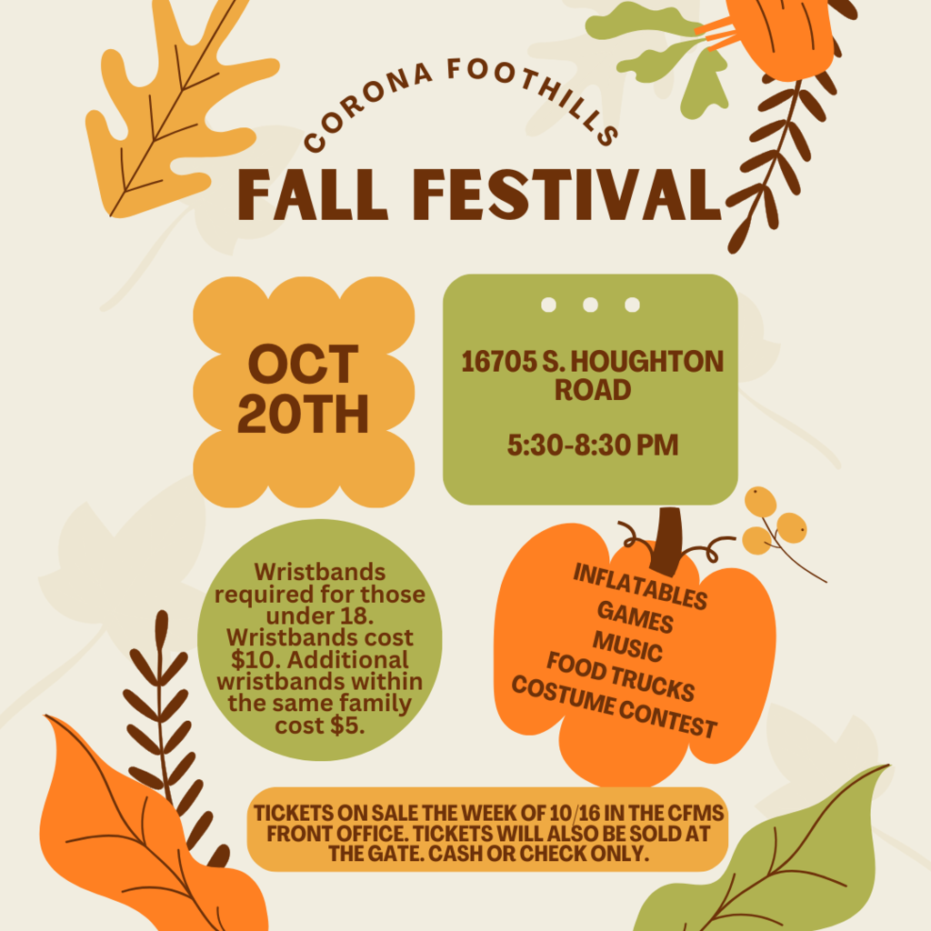 Corona Foothills FALL FESTIVAL  October 20th - 5:30-8:30 PM 16075 S. Houghton Rd  Inflatables – Games – Music – Food Trucks – Costume Contest  Wristbands required for those under 18. Wristbands cost $10. Additional wristbands within the same family cost $5.  Tickets on sale the week of 10/16 in the CFMS Front Office. Tickets will also be available at the gate. Cash or Check only.